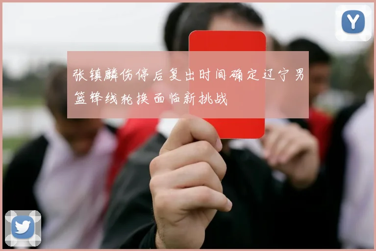 张镇麟伤停后复出时间确定辽宁男篮锋线轮换面临新挑战